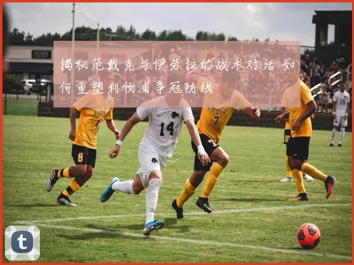 揭秘范戴克与伊劳拉的战术对话 如何重塑利物浦争冠防线