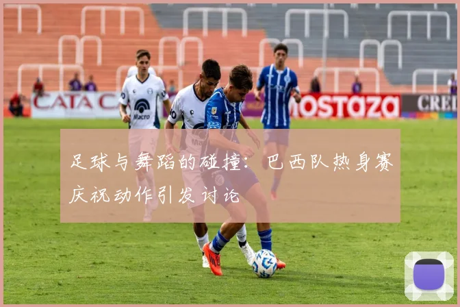 足球与舞蹈的碰撞：巴西队热身赛庆祝动作引发讨论