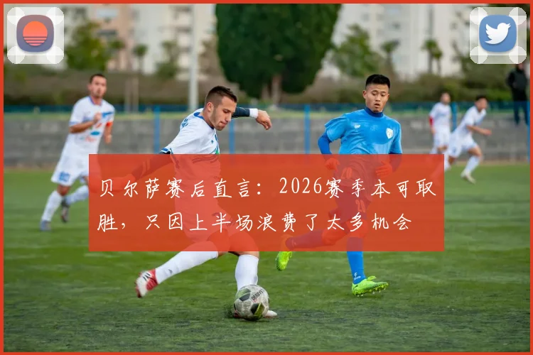 贝尔萨赛后直言：2026赛季本可取胜，只因上半场浪费了太多机会