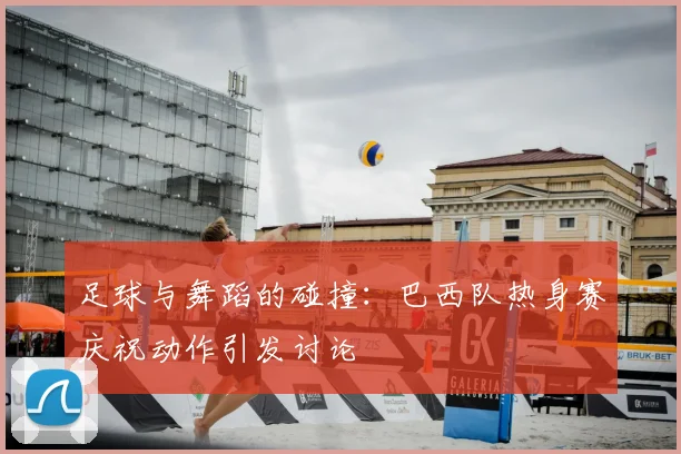 足球与舞蹈的碰撞:巴西队热身赛庆祝动作引发讨论