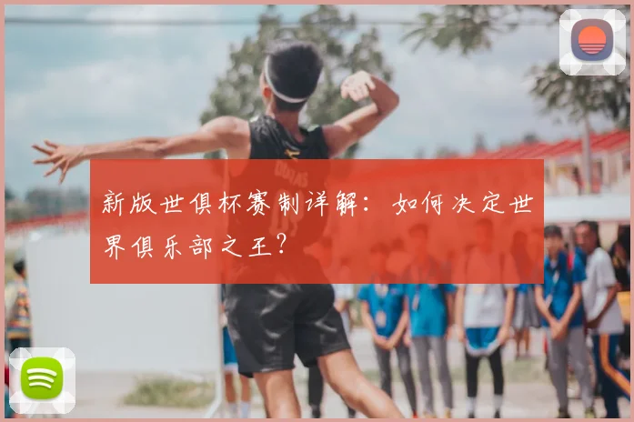 新版世俱杯赛制详解：如何决定世界俱乐部之王？