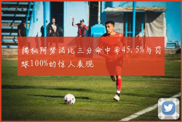 揭秘阿努诺比三分命中率45.5%与罚球100%的惊人表现