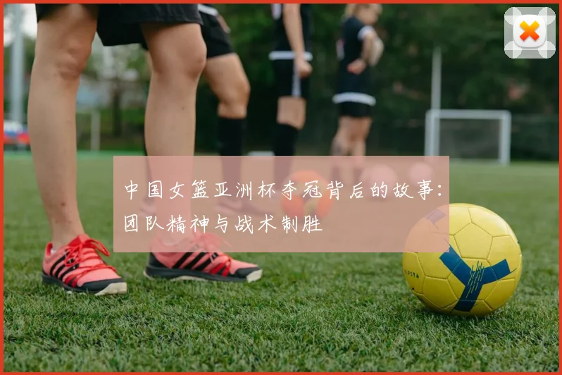 中国女篮亚洲杯夺冠背后的故事：团队精神与战术制胜