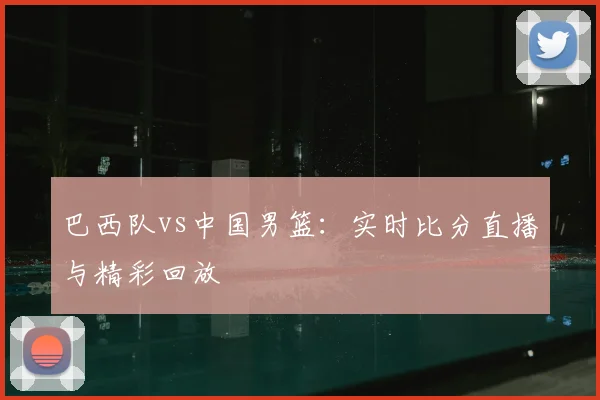 巴西队vs中国男篮:实时比分直播与精彩回放