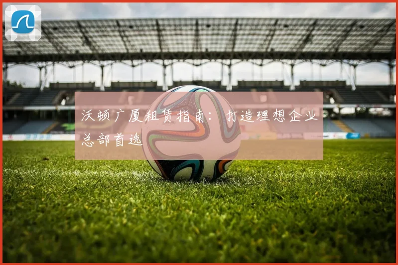 沃顿广厦租赁指南:打造理想企业总部首选