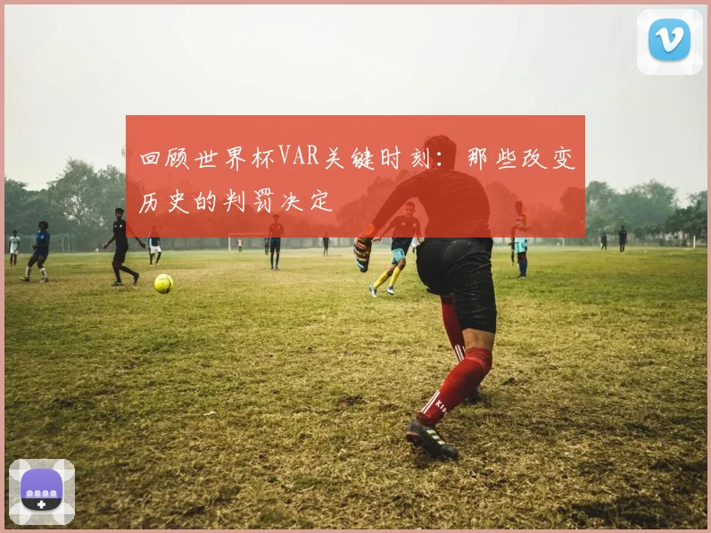回顾世界杯VAR关键时刻：那些改变历史的判罚决定
