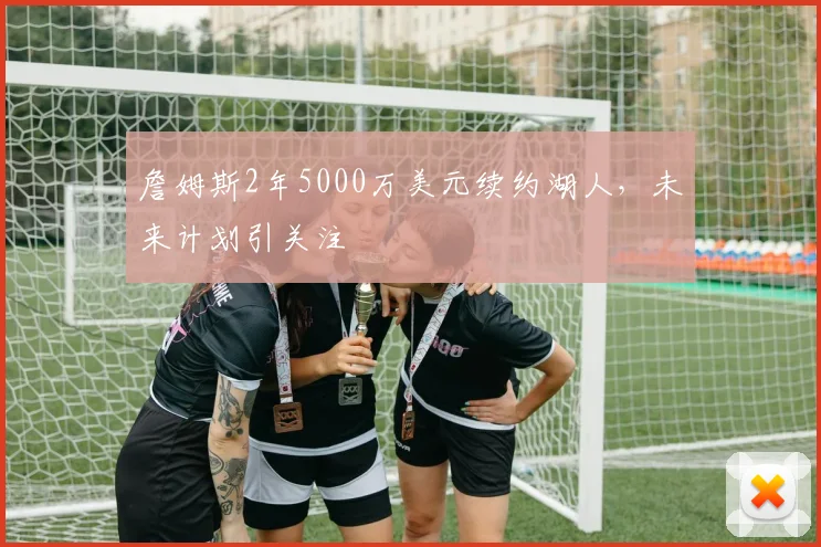 詹姆斯2年5000万美元续约湖人,未来计划引关注