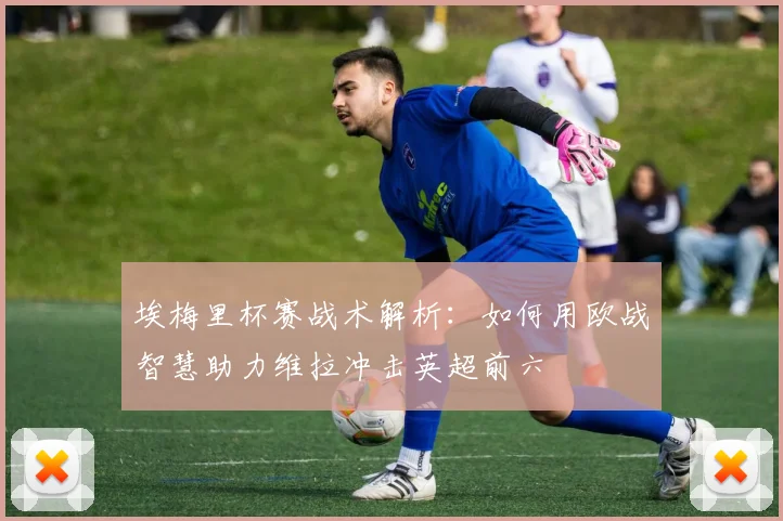 埃梅里杯赛战术解析：如何用欧战智慧助力维拉冲击英超前六