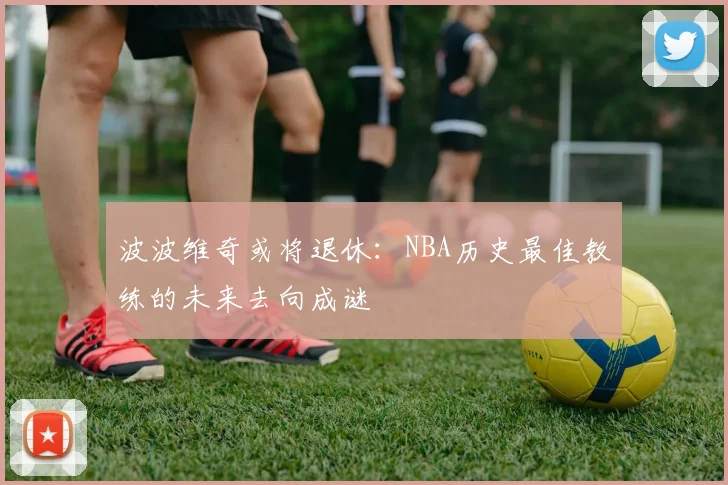 波波维奇或将退休：NBA历史最佳教练的未来去向成谜