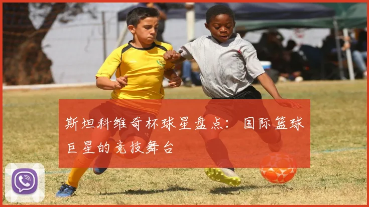 斯坦科维奇杯球星盘点：国际篮球巨星的竞技舞台