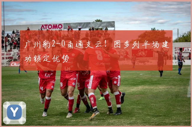 广州豹2-0南通支云！图多列半场建功锁定优势