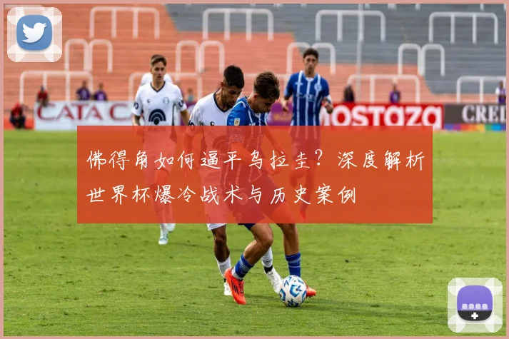 佛得角如何逼平乌拉圭？深度解析世界杯爆冷战术与历史案例