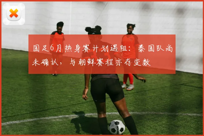 国足6月热身赛计划遇阻：泰国队尚未确认，与朝鲜赛程亦存变数