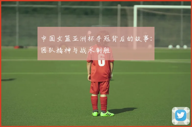 中国女篮亚洲杯夺冠背后的故事：团队精神与战术制胜