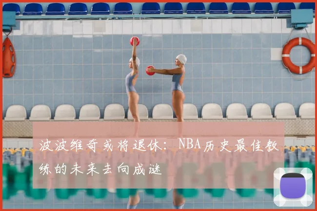 波波维奇或将退休：NBA历史最佳教练的未来去向成谜